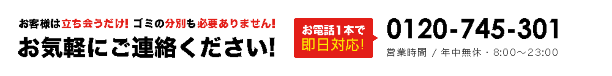 お客様は立ち会うだけ! ゴミの分別も必要ありません!お気軽にご連絡ください!お電話1本で即日対応!0120-308-119 営業時間 / 年中無休・8:00～23:00